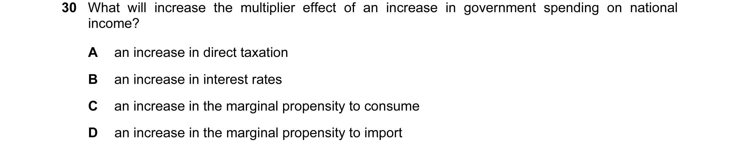 Question 19: What will increase the multiplier effect of an increase in government spending on national income? A an increase in direct taxation B an in…