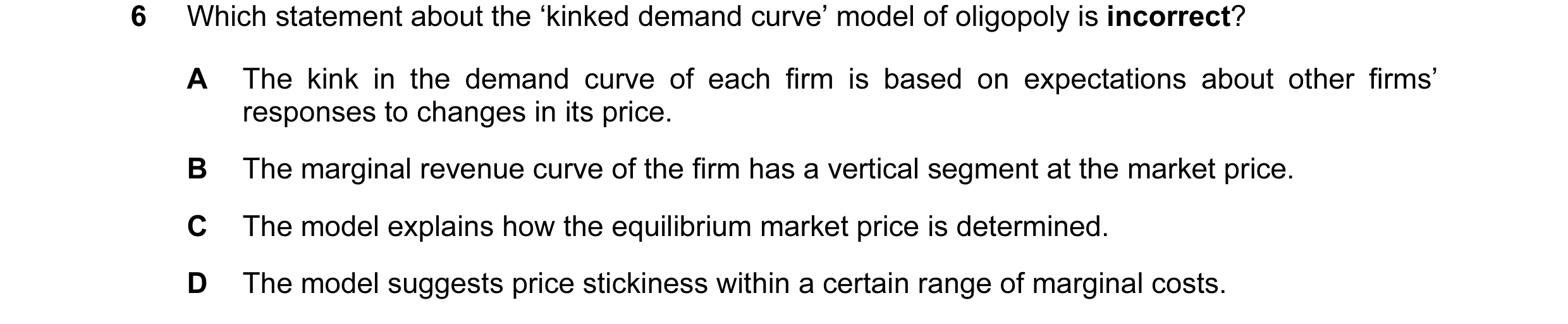 Question 106: Which statement about the ‘kinked demand curve’ model of oligopoly is incorrect? A The kink in the demand curve of each firm is based on ex…