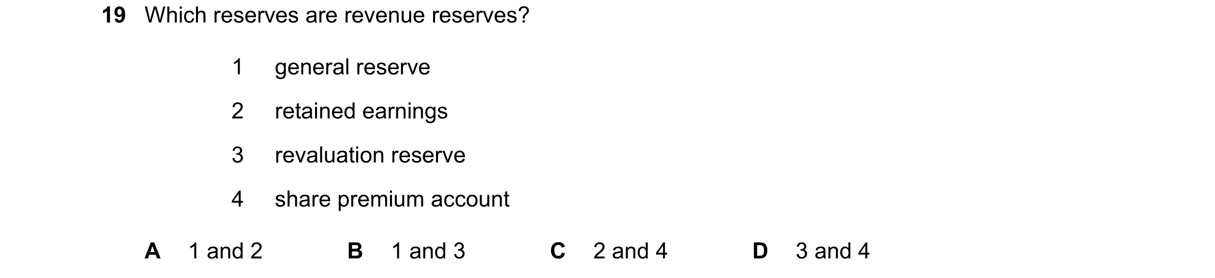 Question 184: Which reserves are revenue reserves? 1 general reserve 2 retained earnings 3 revaluation reserve 4 share premium account A 1 and 2 B 1 and …