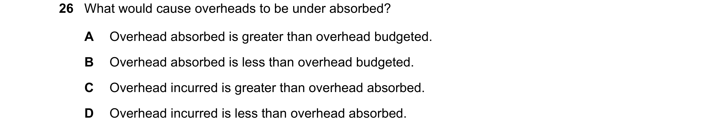 Question 497: What would cause overheads to be under absorbed? A Overhead absorbed is greater than overhead budgeted. B Overhead absorbed is less than ov…