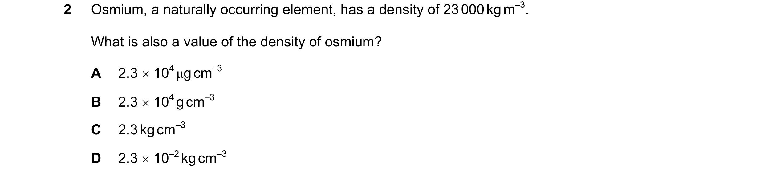 Question 95: Osmium, a naturally occurring element, has a density of 23 000 kg m–3. What is also a value of the density of osmium? A 2.3 × 104 µg cm–3 B…