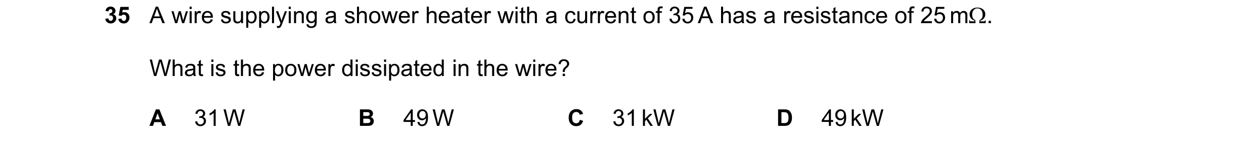 Question 117: A wire supplying a shower heater with a current of 35 A has a resistance of 25 mΩ. What is the power dissipated in the wire? A 31 W B 49 W …