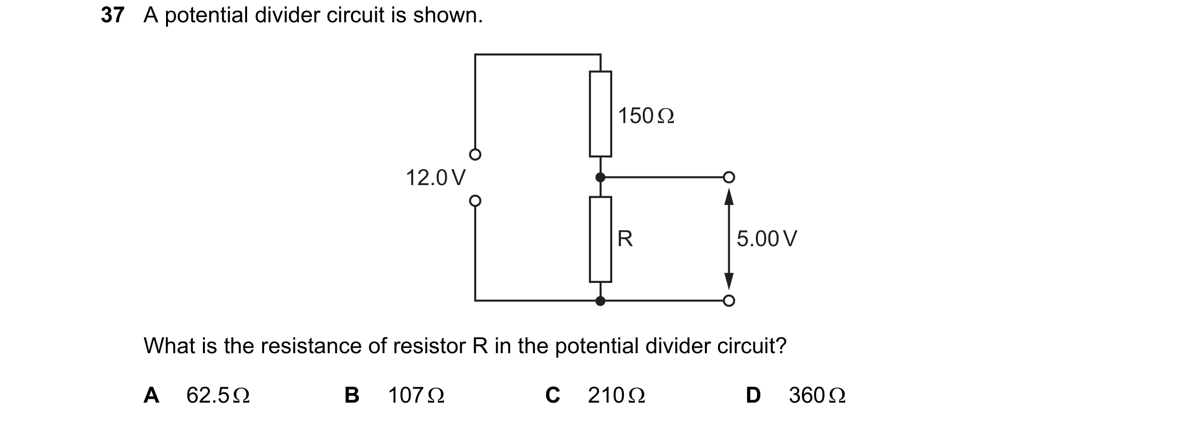 Question 76: A potential divider circuit is shown. 150 Ω 12.0 V R 5.00 V What is the resistance of resistor R in the potential divider circuit? A 62.5 Ω…