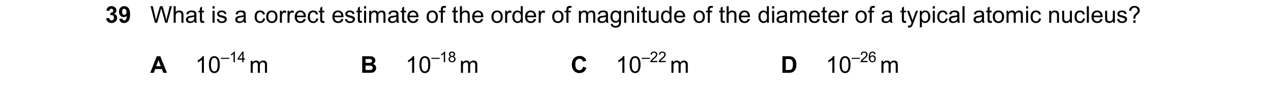 Question 97: What is a correct estimate of the order of magnitude of the diameter of a typical atomic nucleus? A 10–14 m B 10–18 m C 10–22 m D 10–26 m