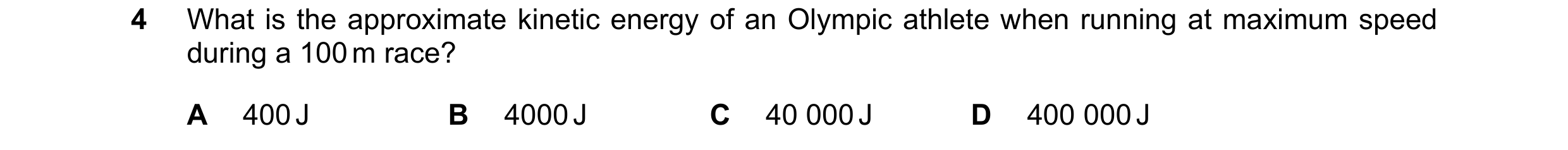 Question 100: What is the approximate kinetic energy of an Olympic athlete when running at maximum speed during a 100 m race? A 400 J B 4000 J C 40 000 J…