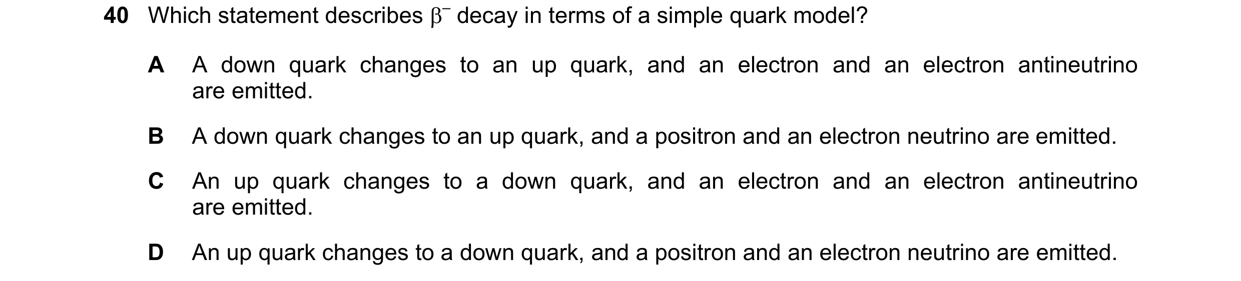 Question 28: Which statement describes β– decay in terms of a simple quark model? A A down quark changes to an up quark, and an electron and an electron…