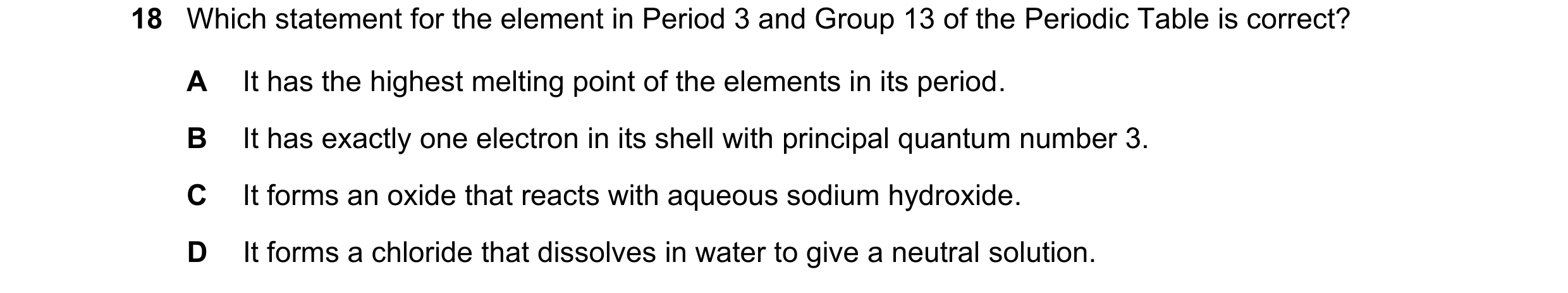Question 126: Which statement for the element in Period 3 and Group 13 of the Periodic Table is correct? A It has the highest melting point of the elemen…