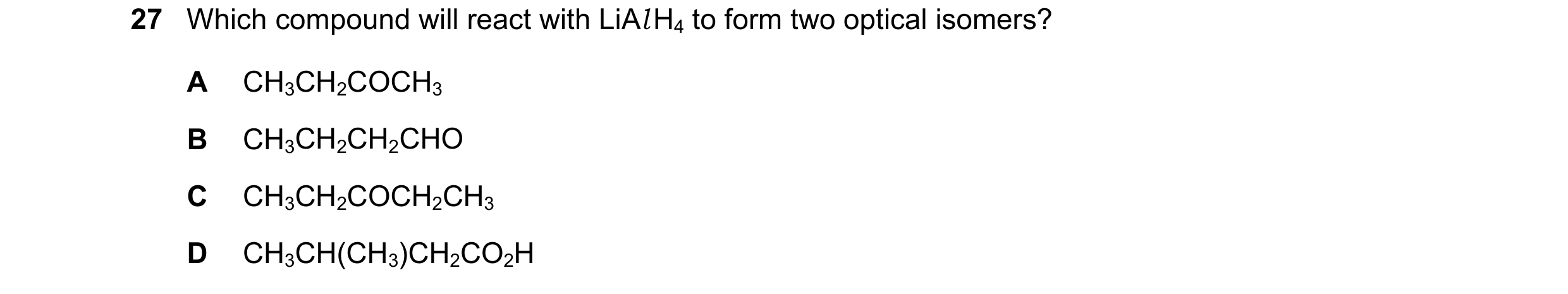 Question 253: Which compound will react with LiAl H4 to form two optical isomers? A CH3CH2COCH3 B CH3CH2CH2CHO C CH3CH2COCH2CH3 D CH3CH(CH3)CH2CO2H