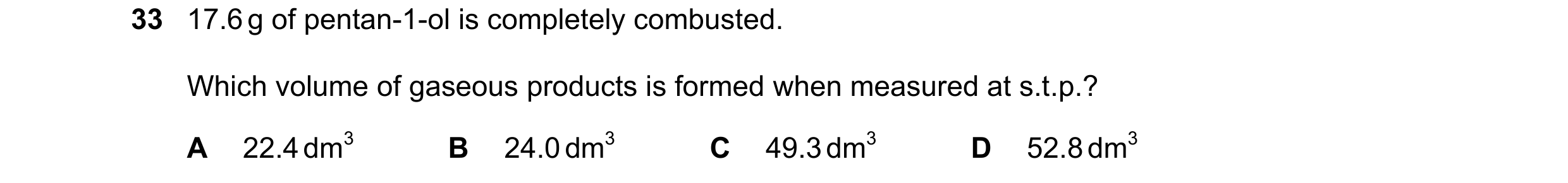 Question 299: 17.6 g of pentan-1-ol is completely combusted. Which volume of gaseous products is formed when measured at s.t.p.? A 22.4 dm3 B 24.0 dm3 C …