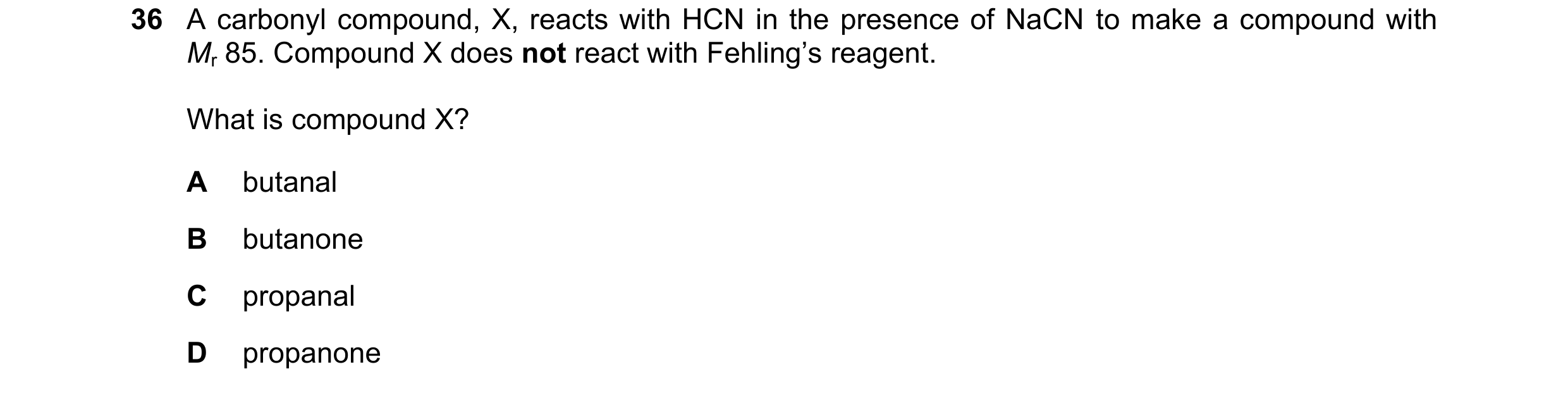 Question 98: A carbonyl compound, X, reacts with HCN in the presence of NaCN to make a compound with Mr 85. Compound X does not react with Fehling’s rea…