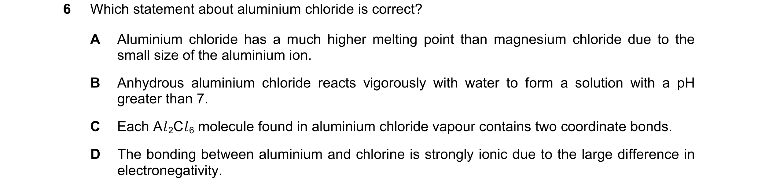Question 70: Which statement about aluminium chloride is correct? A Aluminium chloride has a much higher melting point than magnesium chloride due to th…