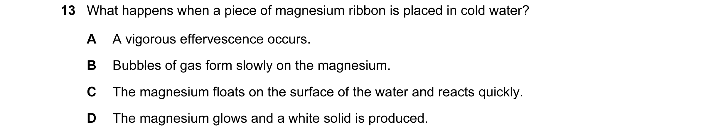 Question 104: What happens when a piece of magnesium ribbon is placed in cold water? A A vigorous effervescence occurs. B Bubbles of gas form slowly on t…