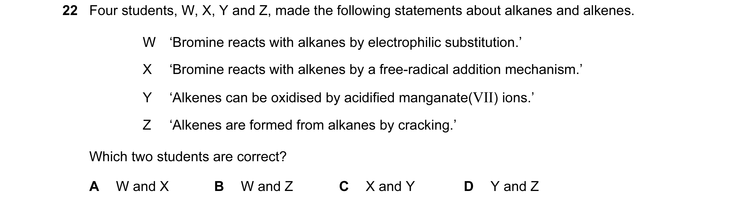 Question 99: Four students, W, X, Y and Z, made the following statements about alkanes and alkenes. W ‘Bromine reacts with alkanes by electrophilic subs…