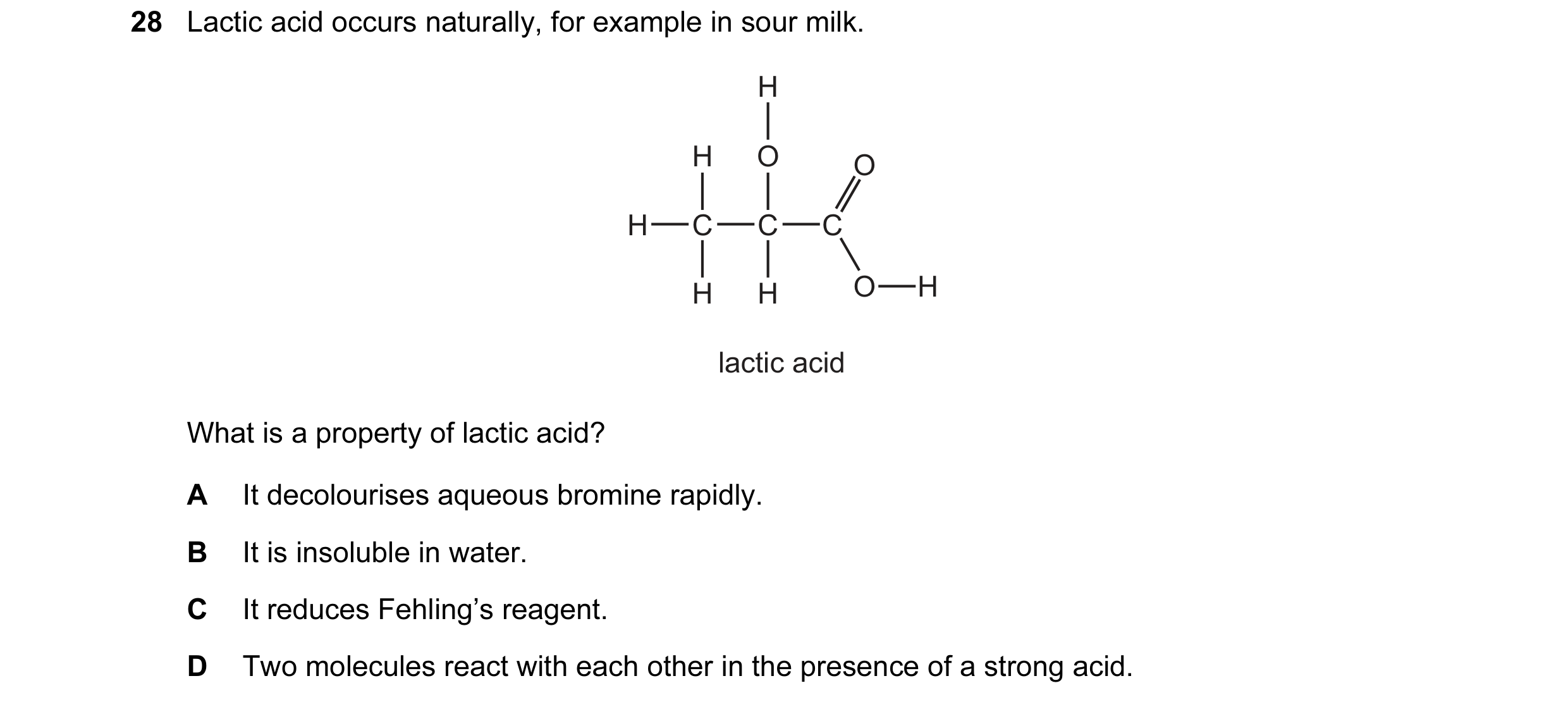 Question 24: Lactic acid occurs naturally, for example in sour milk. H H O O H C C C H H O H lactic acid What is a property of lactic acid? A It decolou…