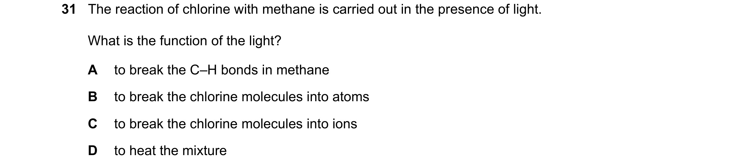 Question 108: The reaction of chlorine with methane is carried out in the presence of light. What is the function of the light? A to break the C–H bonds …