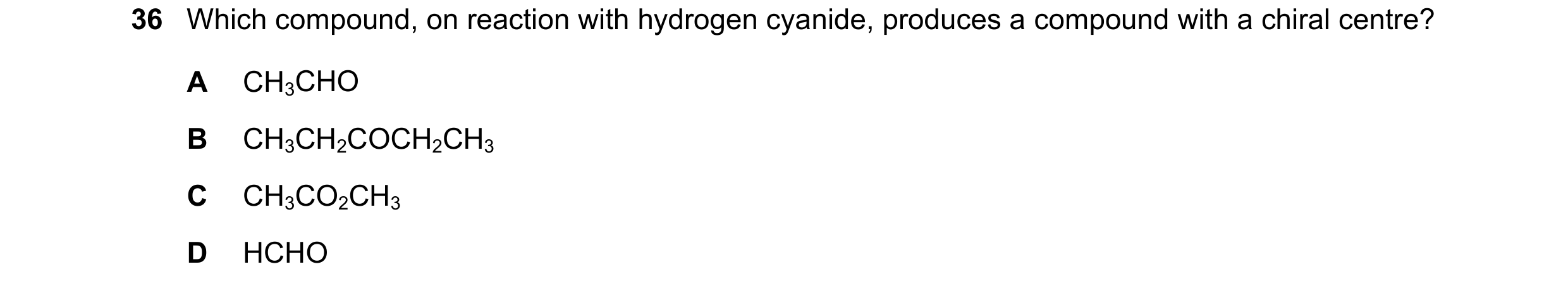Question 313: Which compound, on reaction with hydrogen cyanide, produces a compound with a chiral centre? A CH3CHO B CH3CH2COCH2CH3 C CH3CO2CH3 D HCHO