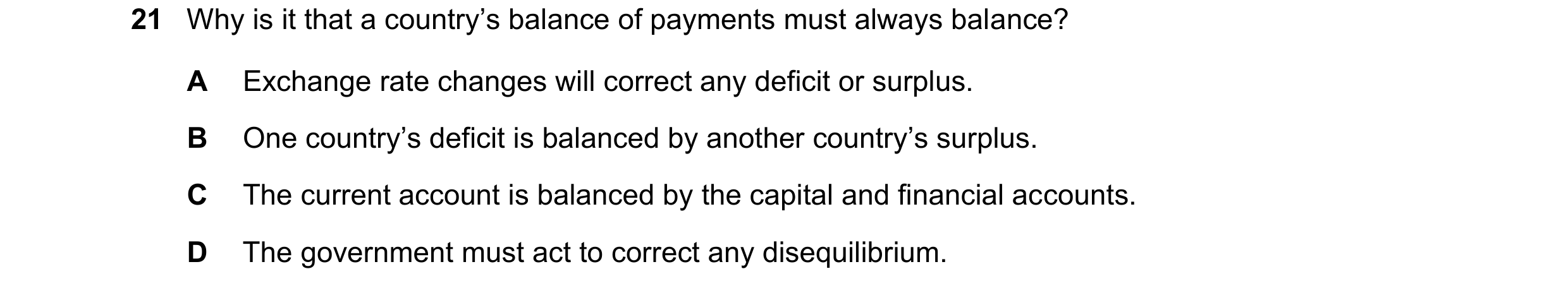 Question 196: Why is it that a country’s balance of payments must always balance? A Exchange rate changes will correct any deficit or surplus. B One coun…