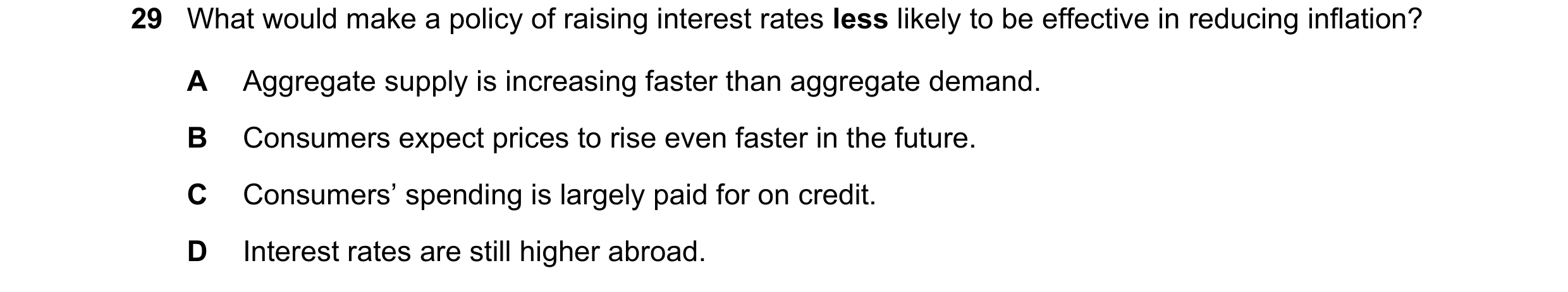 Question 65: What would make a policy of raising interest rates less likely to be effective in reducing inflation? A Aggregate supply is increasing fast…