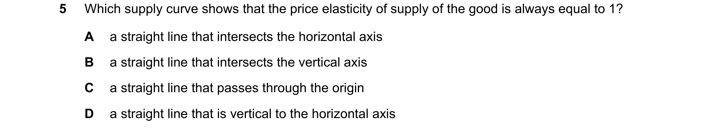 Question 108: Which supply curve shows that the price elasticity of supply of the good is always equal to 1? A a straight line that intersects the horizo…