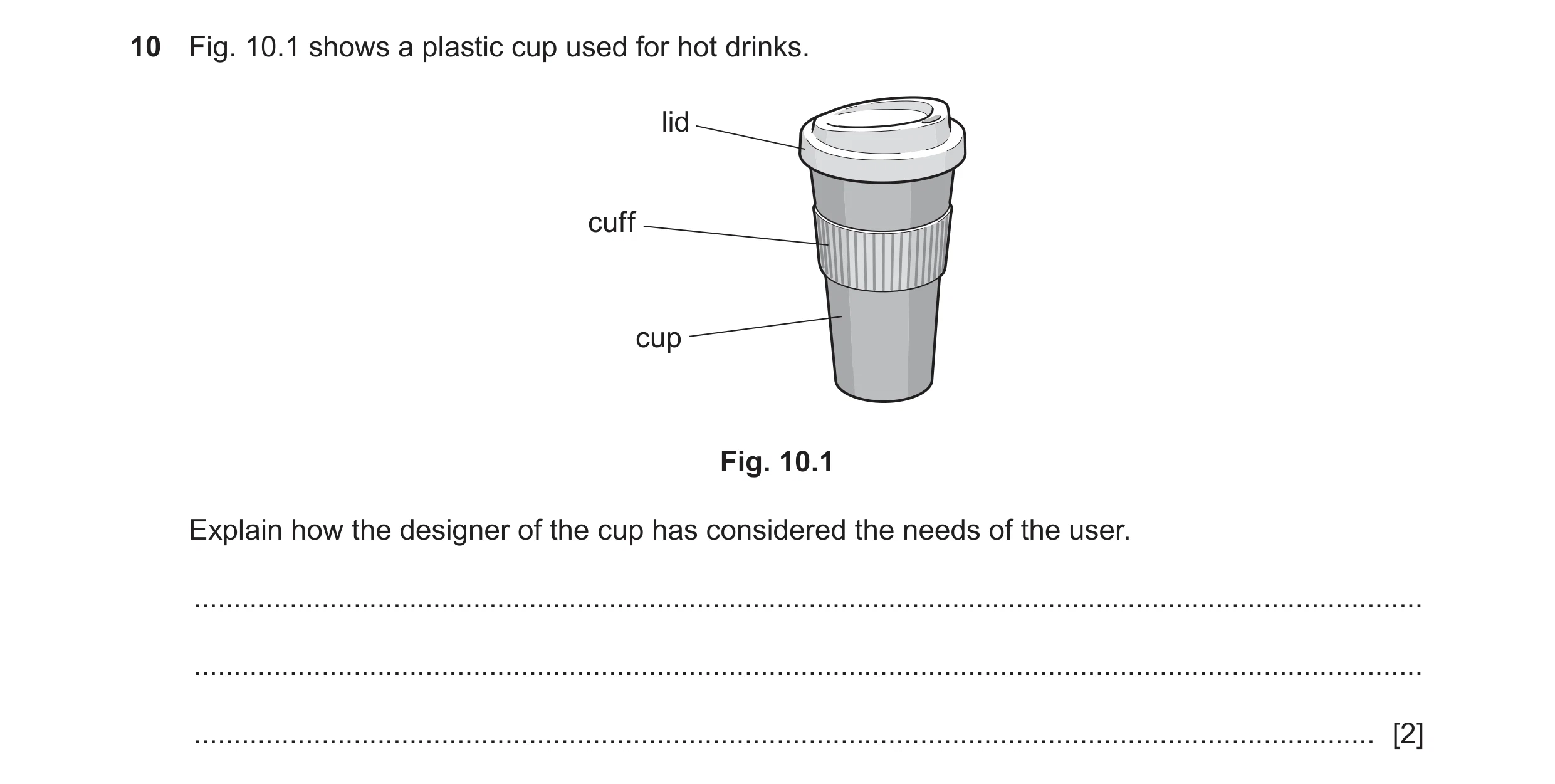 Question 58: Fig. 10.1 shows a plastic cup used for hot drinks. lid cuff cup Fig. 10.1 Explain how the designer of the cup has considered the needs of t…