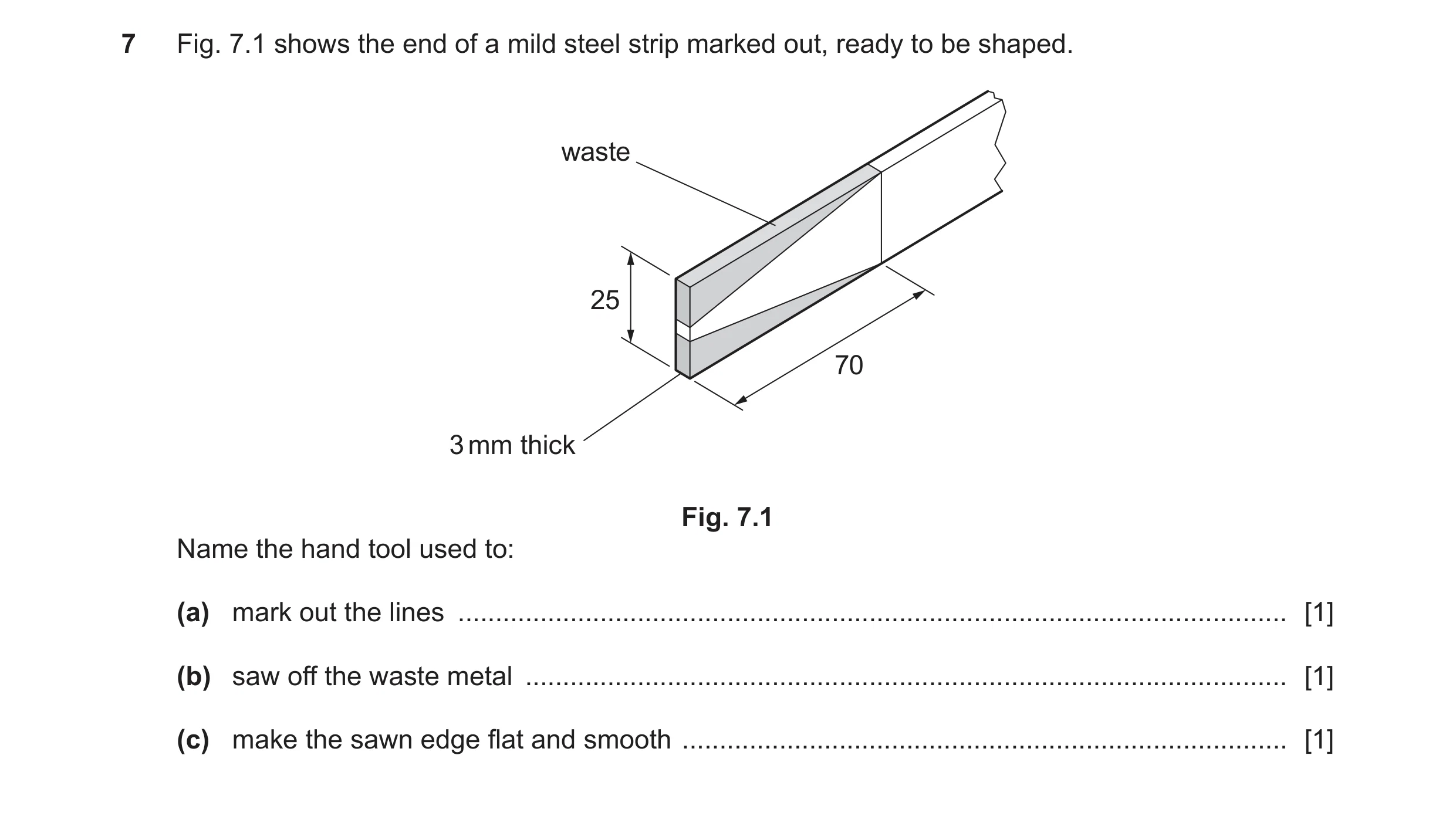 Question 189: Fig. 7.1 shows the end of a mild steel strip marked out, ready to be shaped. waste 25 70 3 mm thick Fig. 7.1 Name the hand tool used to: (a…