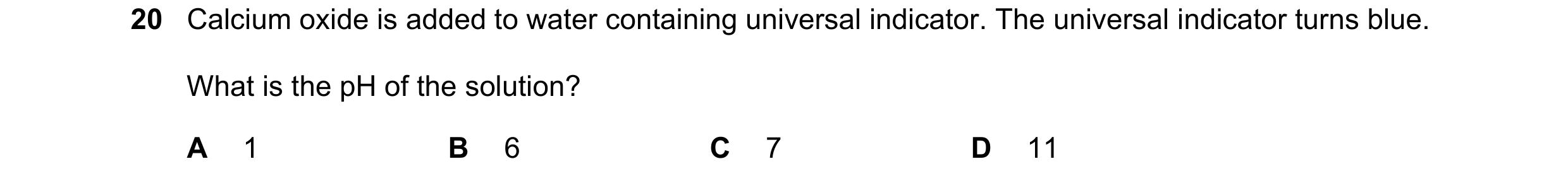 Question 14: Calcium oxide is added to water containing universal indicator. The universal indicator turns blue. What is the pH of the solution? A 1 B 6…