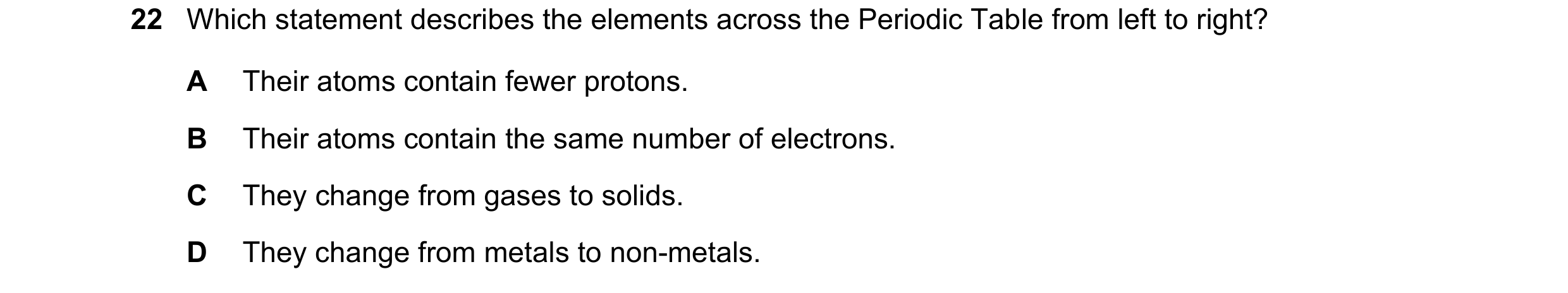 Question 45: Which statement describes the elements across the Periodic Table from left to right? A Their atoms contain fewer protons. B Their atoms con…
