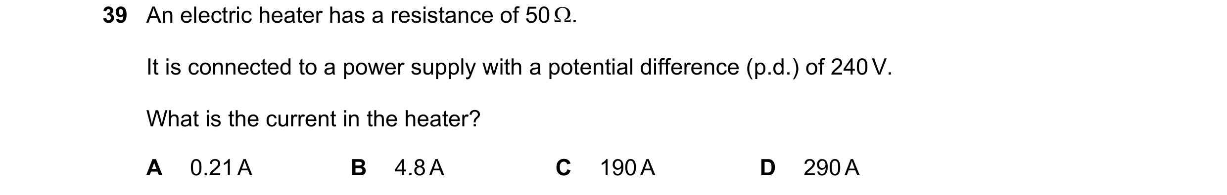Question 125: An electric heater has a resistance of 50 . It is connected to a power supply with a potential difference (p.d.) of 240 V. What is the cur…