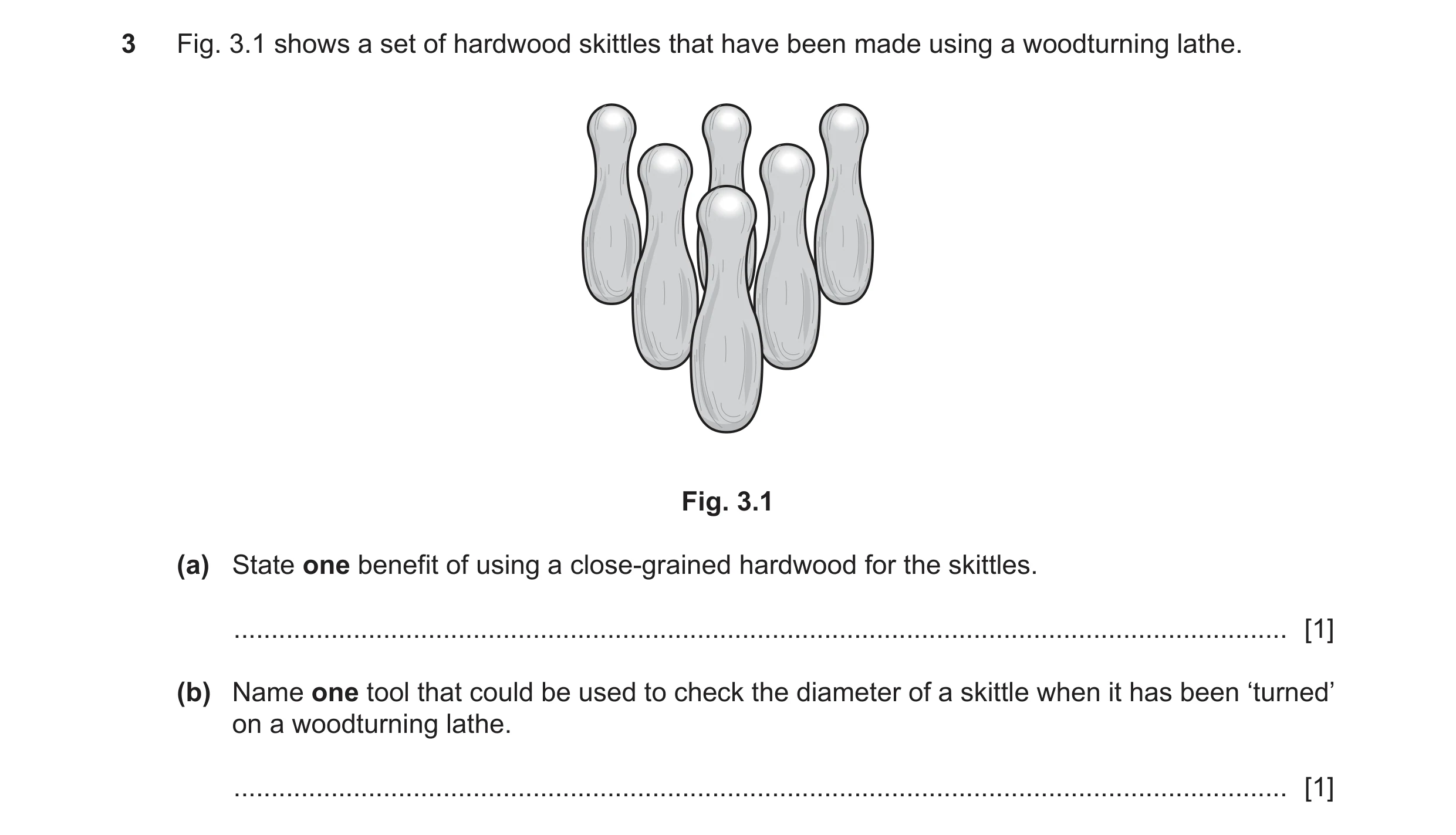 Question 309: Fig. 3.1 shows a set of hardwood skittles that have been made using a woodturning lathe. Fig. 3.1 (a) State one benefit of using a close-gr…
