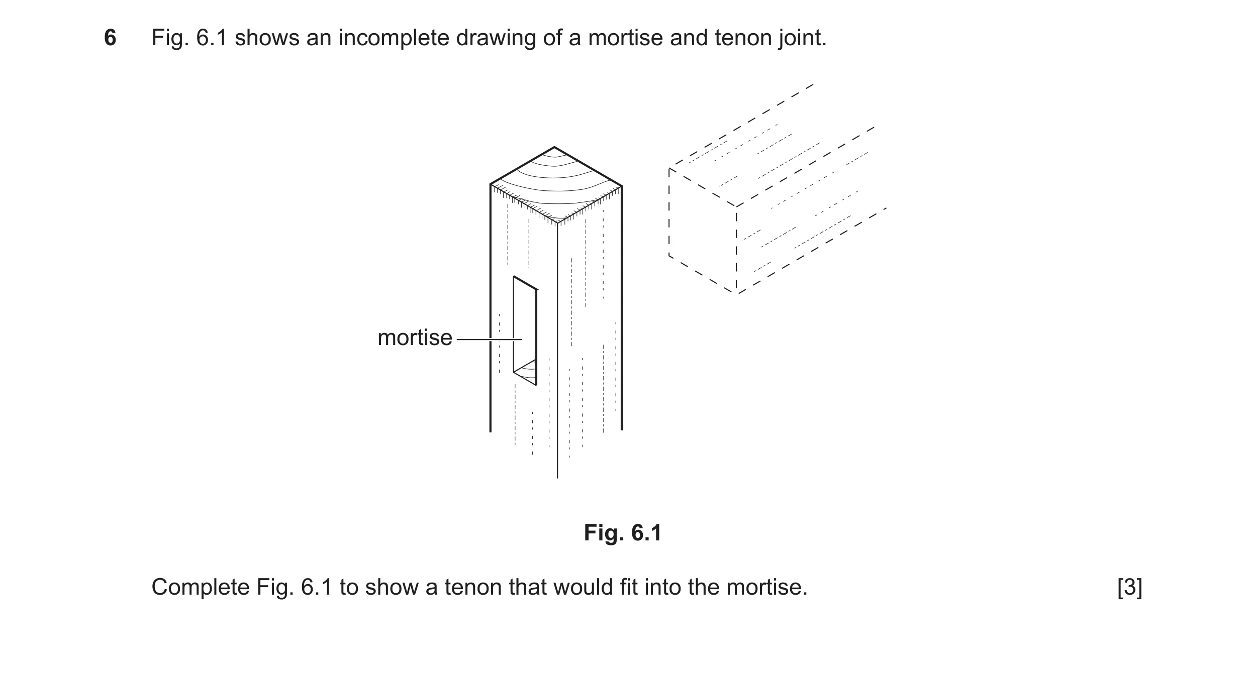 Question 311: Fig. 6.1 shows an incomplete drawing of a mortise and tenon joint. mortise Fig. 6.1 Complete Fig. 6.1 to show a tenon that would fit into t…