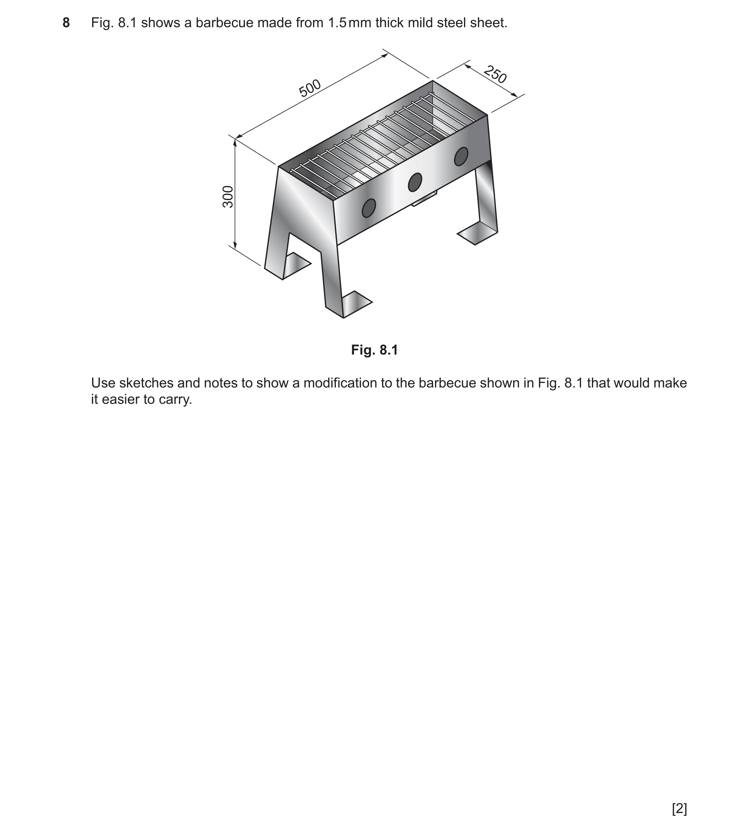 Question 313: Fig. 8.1 shows a barbecue made from 1.5 mm thick mild steel sheet. 250 500 300 Fig. 8.1 Use sketches and notes to show a modification to th…