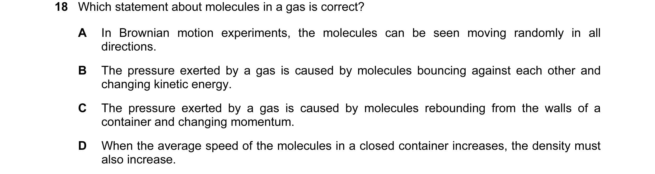 Question 33: Which statement about molecules in a gas is correct? A In Brownian motion experiments, the molecules can be seen moving randomly in all dir…