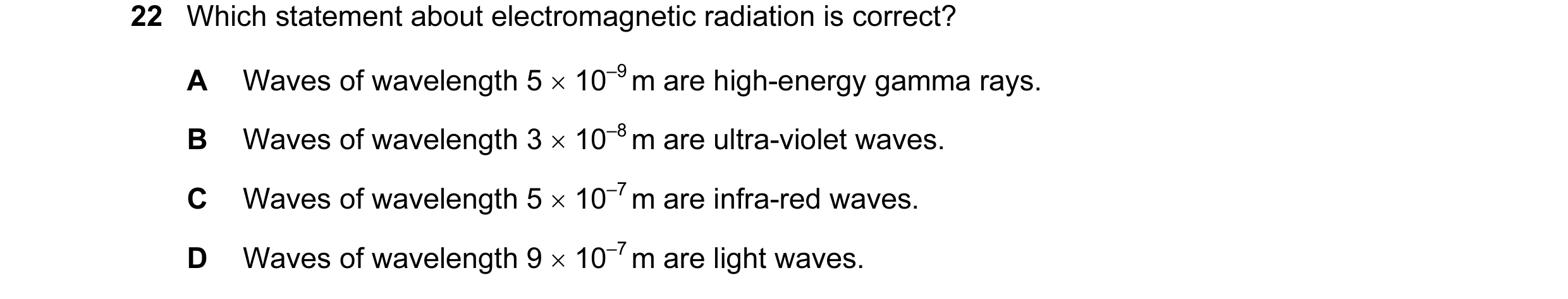 Question 26: Which statement about electromagnetic radiation is correct? A Waves of wavelength 5 × 10–9 m are high-energy gamma rays. B Waves of wavelen…
