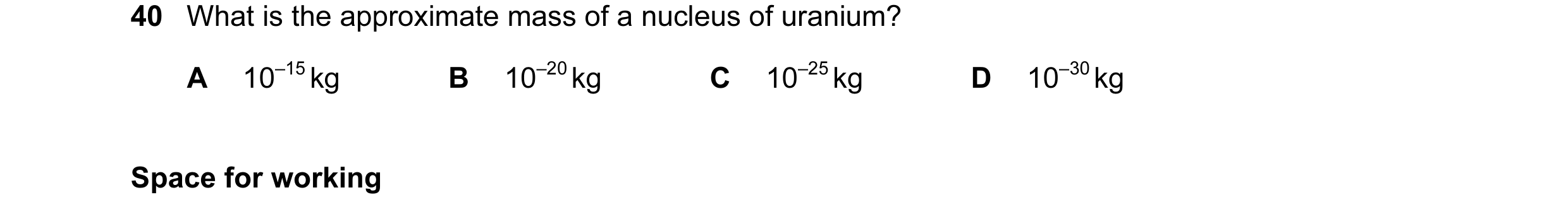 Question 61: What is the approximate mass of a nucleus of uranium? A 10–15 kg B 10–20 kg C 10–25 kg D 10–30 kg Space for working