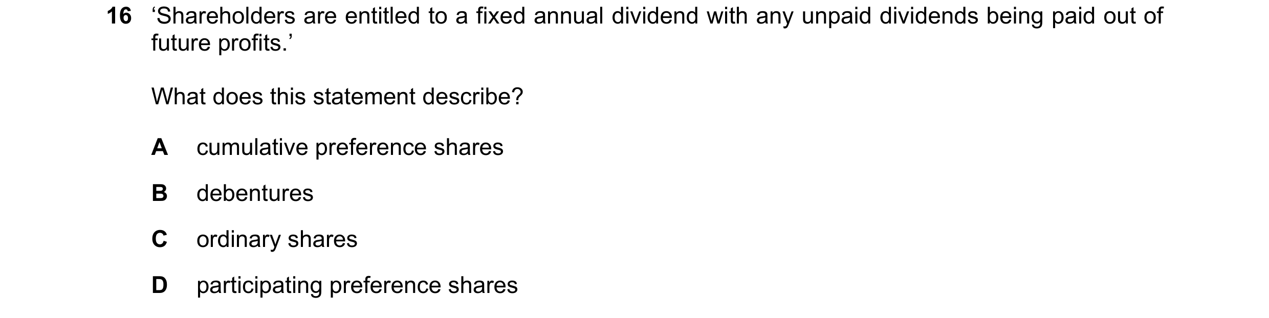 Question 92: ‘Shareholders are entitled to a fixed annual dividend with any unpaid dividends being paid out of future profits.’ What does this statement…