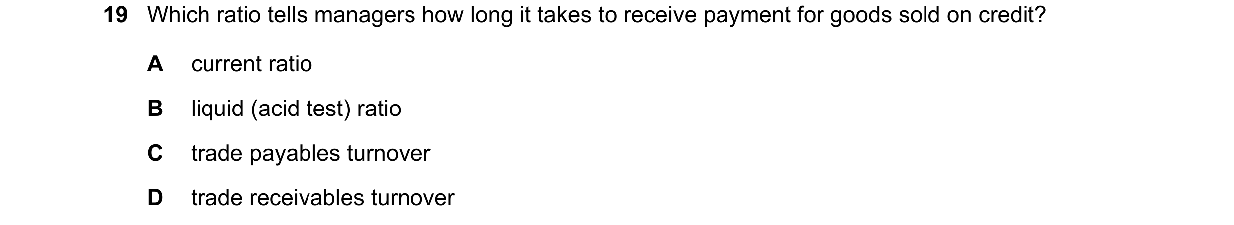 Question 32: Which ratio tells managers how long it takes to receive payment for goods sold on credit? A current ratio B liquid (acid test) ratio C trad…