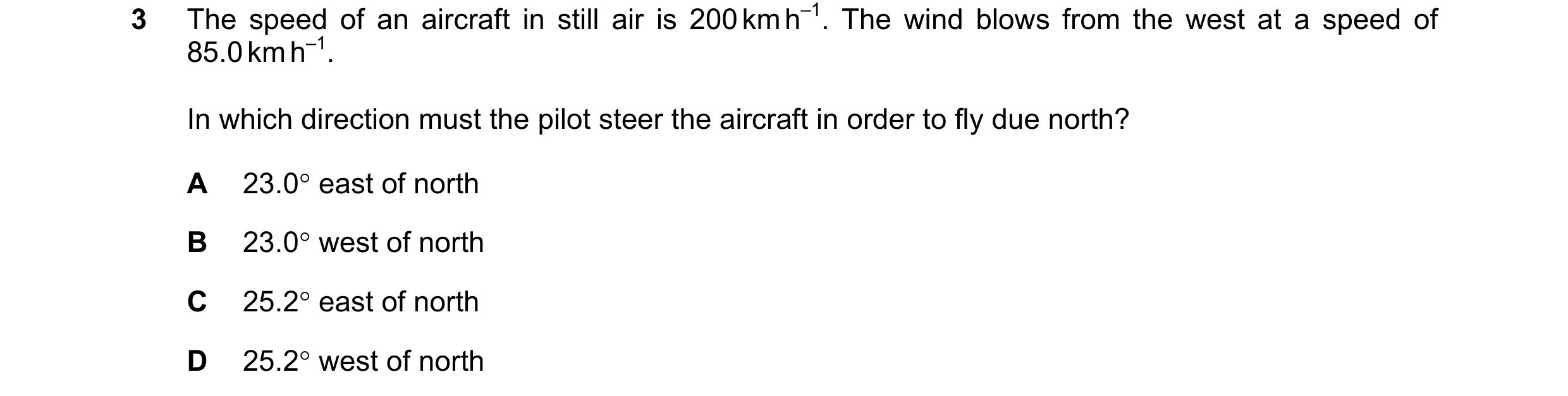 Question 81: The speed of an aircraft in still air is 200 km h–1. The wind blows from the west at a speed of 85.0 km h–1. In which direction must the pi…