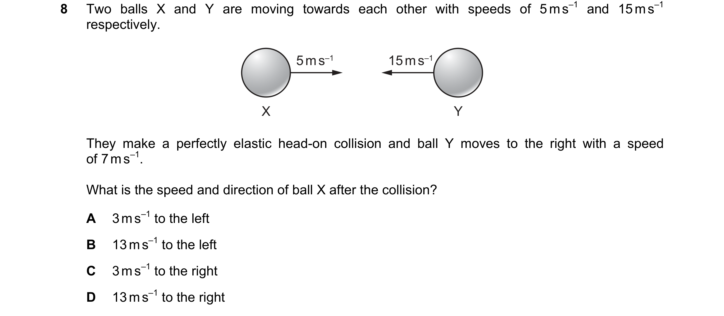 Question 123: Two balls X and Y are moving towards each other with speeds of 5 m s–1 and 15 m s–1 respectively. 5 m s–1 15 m s–1 X Y They make a perfectl…