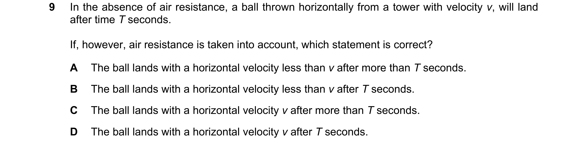 Question 99: In the absence of air resistance, a ball thrown horizontally from a tower with velocity v, will land after time T seconds. If, however, air…