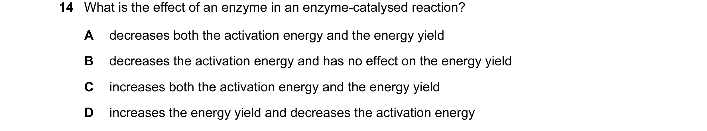 Question 21: What is the effect of an enzyme in an enzyme-catalysed reaction? A decreases both the activation energy and the energy yield B decreases th…