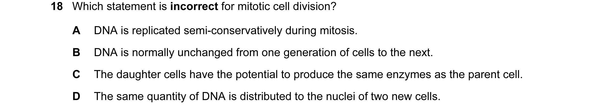 Question 42: Which statement is incorrect for mitotic cell division? A DNA is replicated semi-conservatively during mitosis. B DNA is normally unchanged…