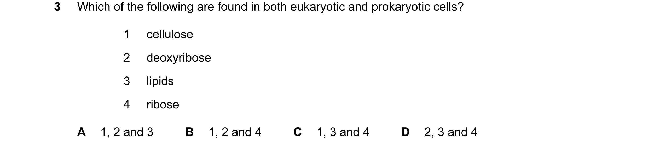 Question 66: Which of the following are found in both eukaryotic and prokaryotic cells? 1 cellulose 2 deoxyribose 3 lipids 4 ribose A 1, 2 and 3 B 1, 2 …