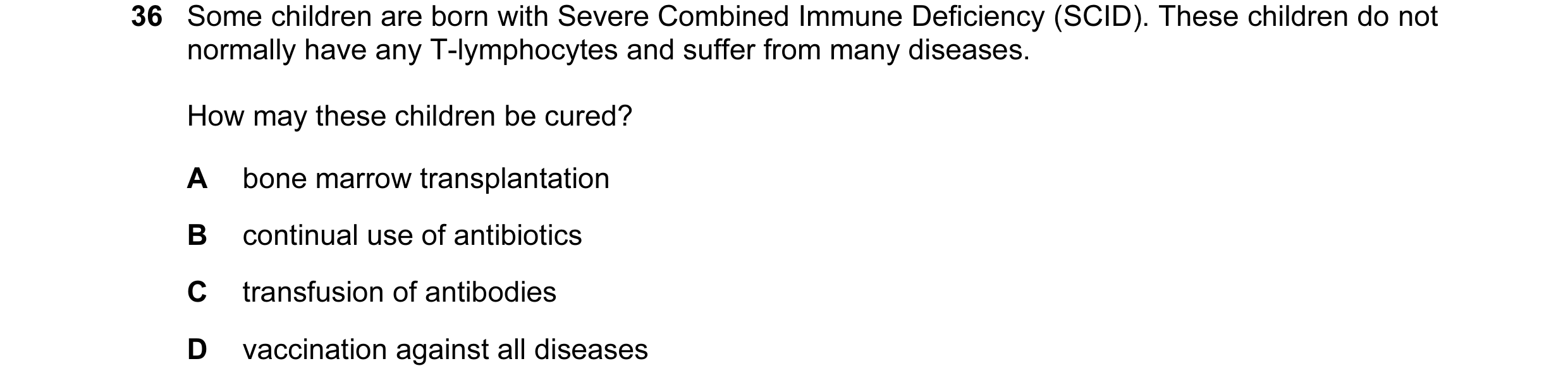 Question 31: Some children are born with Severe Combined Immune Deficiency (SCID). These children do not normally have any T-lymphocytes and suffer from…