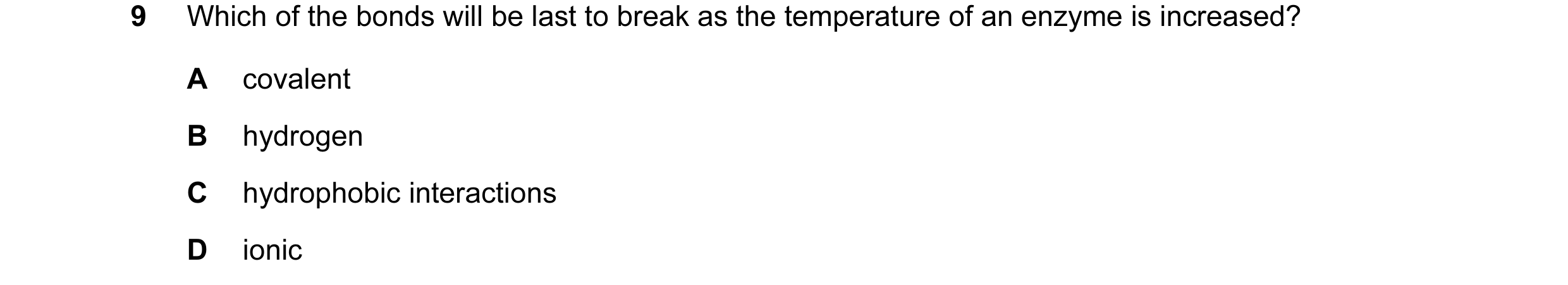 Question 28: Which of the bonds will be last to break as the temperature of an enzyme is increased? A covalent B hydrogen C hydrophobic interactions D i…