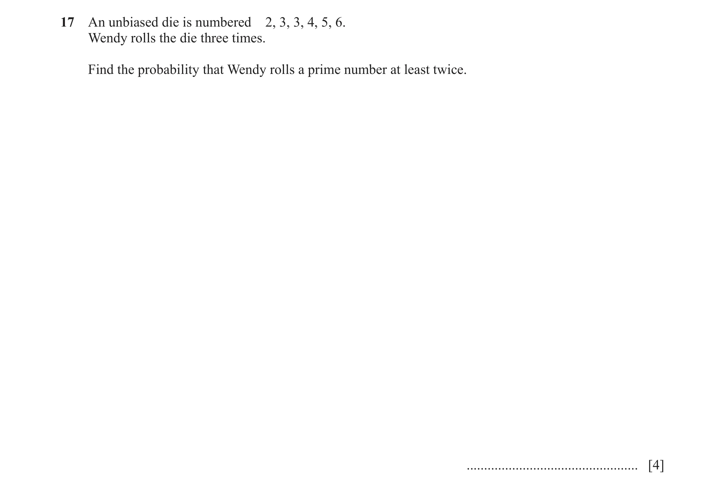 Question 11: An unbiased die is numbered 2, 3, 3, 4, 5, 6. Wendy rolls the die three times. Find the probability that Wendy rolls a prime number at leas…