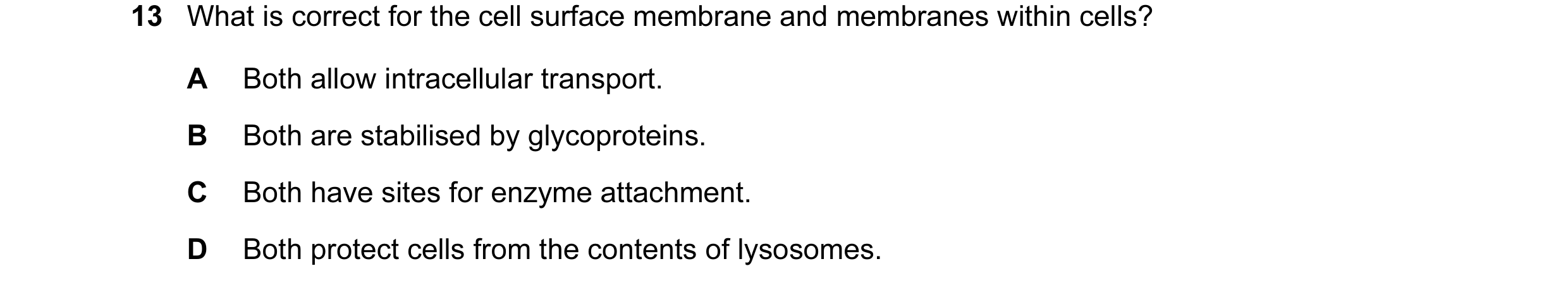 Question 17: What is correct for the cell surface membrane and membranes within cells? A Both allow intracellular transport. B Both are stabilised by gl…