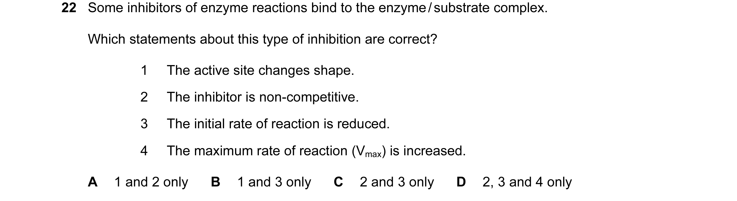 Question 22: Some inhibitors of enzyme reactions bind to the enzyme / substrate complex. Which statements about this type of inhibition are correct? 1 T…