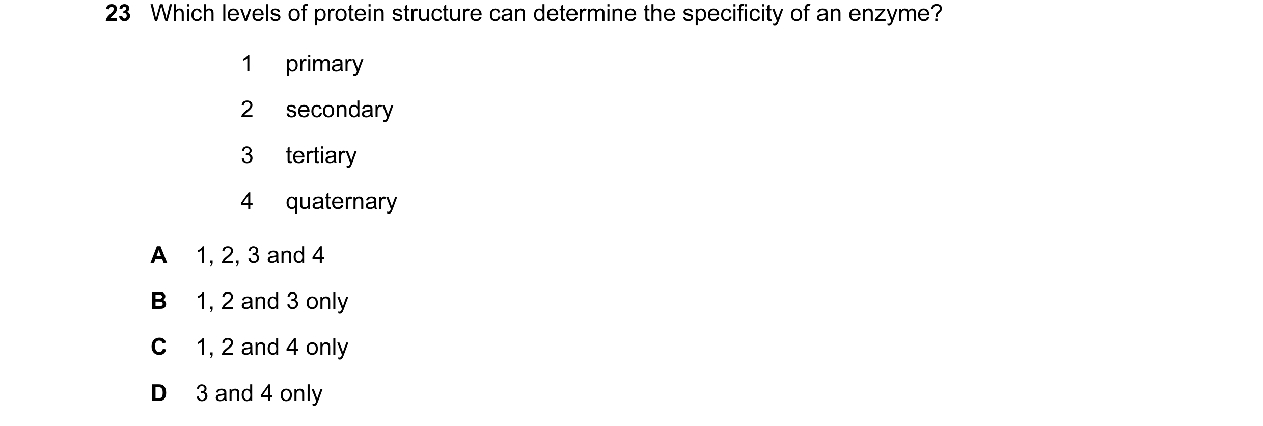 Question 12: Which levels of protein structure can determine the specificity of an enzyme? 1 primary 2 secondary 3 tertiary 4 quaternary A 1, 2, 3 and 4…