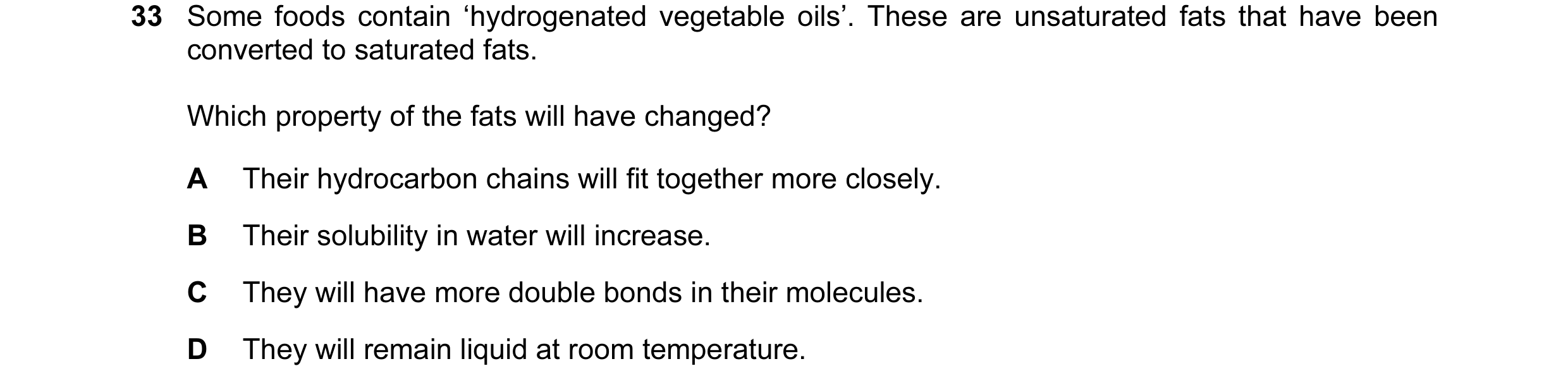 Question 48: Some foods contain ‘hydrogenated vegetable oils’. These are unsaturated fats that have been converted to saturated fats. Which property of …