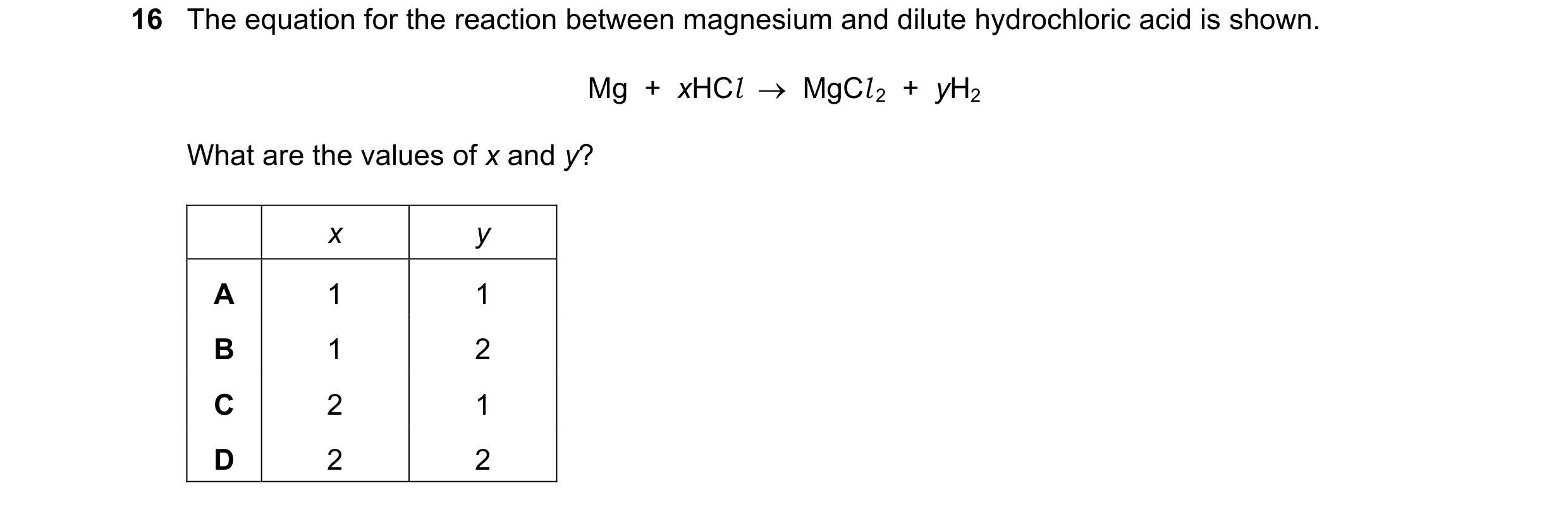 Question 45: The equation for the reaction between magnesium and dilute hydrochloric acid is shown. Mg  +  xHCl  →  MgCl 2  +  yH2 What are the values o…
